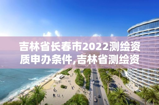 吉林省长春市2022测绘资质申办条件,吉林省测绘资质延期