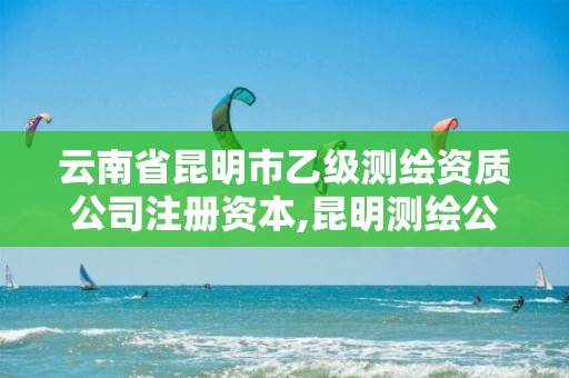 云南省昆明市乙级测绘资质公司注册资本,昆明测绘公司名单。