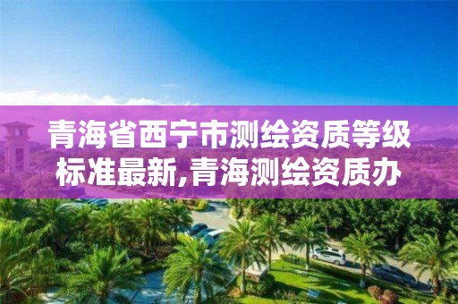 青海省西宁市测绘资质等级标准最新,青海测绘资质办理。