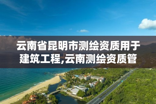 云南省昆明市测绘资质用于建筑工程,云南测绘资质管理系统。