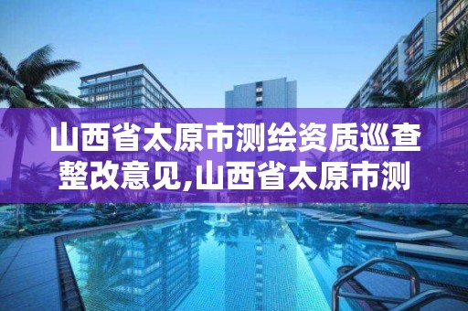 山西省太原市测绘资质巡查整改意见,山西省太原市测绘资质巡查整改意见公示