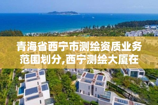 青海省西宁市测绘资质业务范围划分,西宁测绘大厦在哪儿。