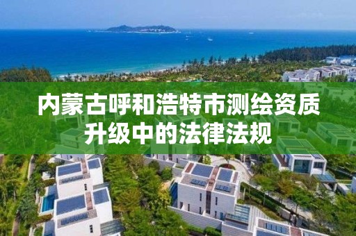 内蒙古呼和浩特市测绘资质升级中的法律法规