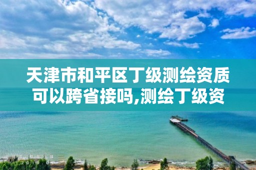 天津市和平区丁级测绘资质可以跨省接吗,测绘丁级资质可以承揽业务范围。