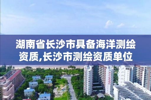 湖南省长沙市具备海洋测绘资质,长沙市测绘资质单位名单