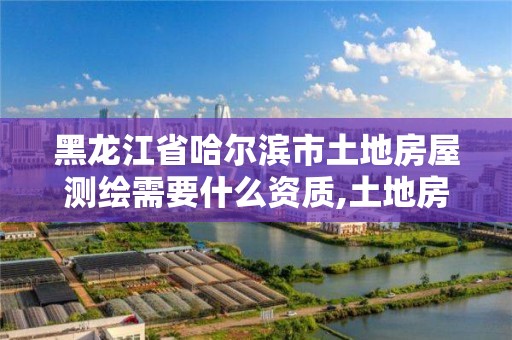 黑龙江省哈尔滨市土地房屋测绘需要什么资质,土地房屋测绘收费标准。