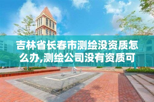 吉林省长春市测绘没资质怎么办,测绘公司没有资质可以开展业务吗。