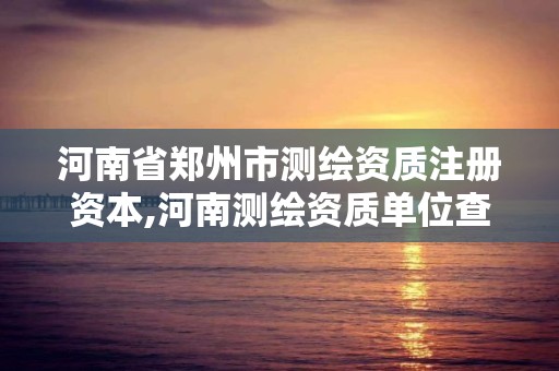 河南省郑州市测绘资质注册资本,河南测绘资质单位查询