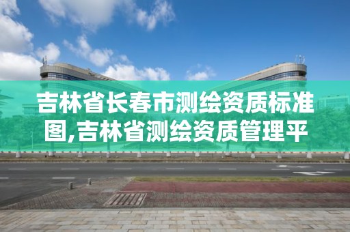 吉林省长春市测绘资质标准图,吉林省测绘资质管理平台