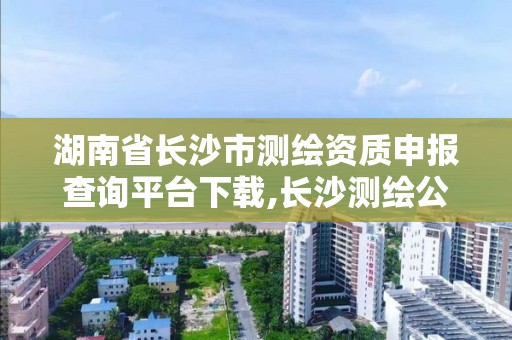 湖南省长沙市测绘资质申报查询平台下载,长沙测绘公司资质有哪家。