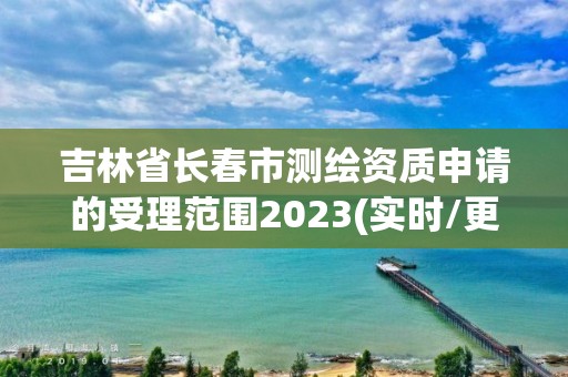 吉林省长春市测绘资质申请的受理范围2023(实时/更新中)