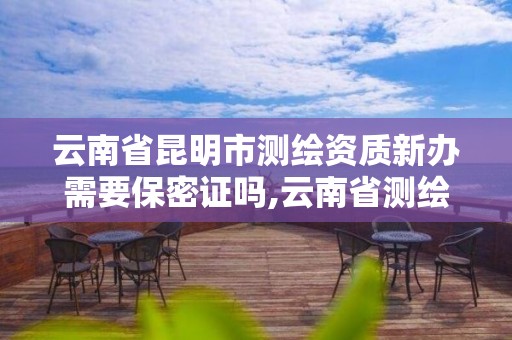 云南省昆明市测绘资质新办需要保密证吗,云南省测绘资质办理。