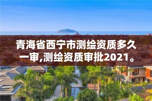 青海省西宁市测绘资质多久一审,测绘资质审批2021。