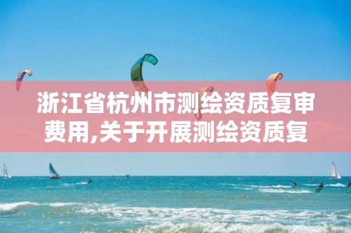 浙江省杭州市测绘资质复审费用,关于开展测绘资质复审换证工作的通知