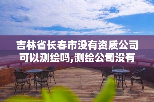 吉林省长春市没有资质公司可以测绘吗,测绘公司没有资质可以开展业务吗