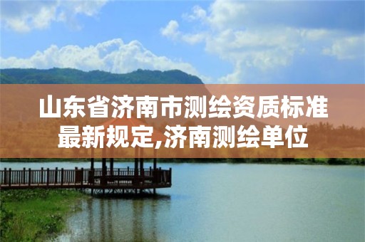 山东省济南市测绘资质标准最新规定,济南测绘单位