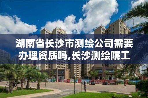 湖南省长沙市测绘公司需要办理资质吗,长沙测绘院工资待遇。