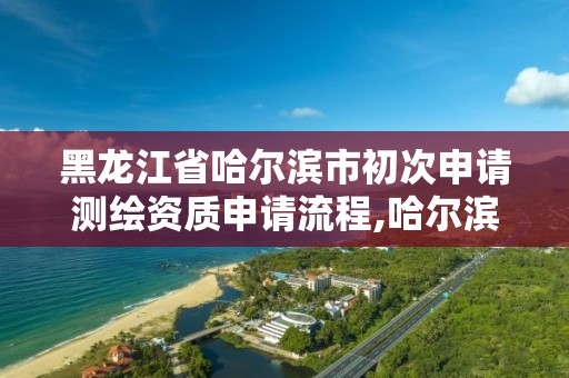 黑龙江省哈尔滨市初次申请测绘资质申请流程,哈尔滨测绘局属于什么单位。