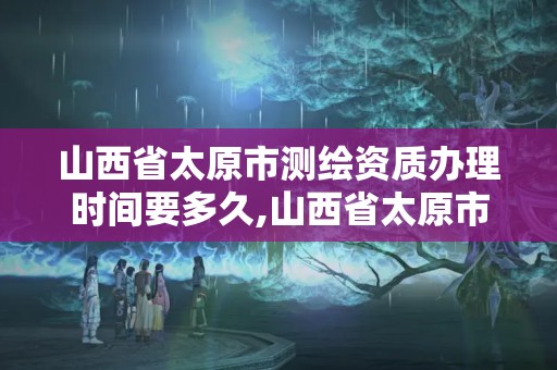 山西省太原市测绘资质办理时间要多久,山西省太原市测绘资质办理时间要多久完成。