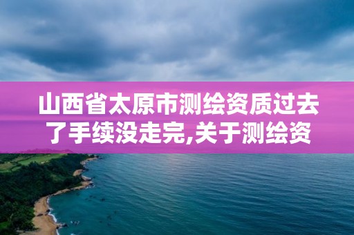 山西省太原市测绘资质过去了手续没走完,关于测绘资质证有效期延续的公告。