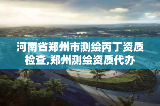 河南省郑州市测绘丙丁资质检查,郑州测绘资质代办