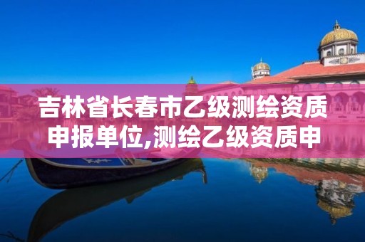 吉林省长春市乙级测绘资质申报单位,测绘乙级资质申请需要什么条件