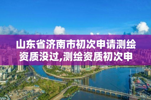 山东省济南市初次申请测绘资质没过,测绘资质初次申请的级别