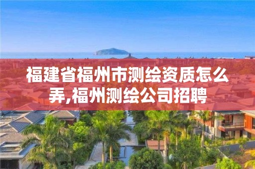 福建省福州市测绘资质怎么弄,福州测绘公司招聘