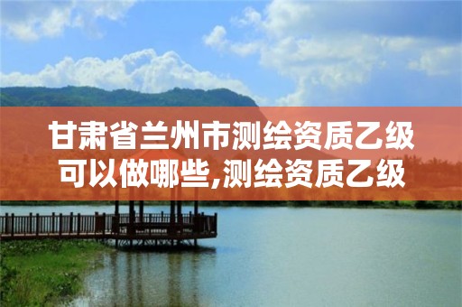 甘肃省兰州市测绘资质乙级可以做哪些,测绘资质乙级申请需要什么条件