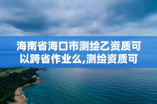 海南省海口市测绘乙资质可以跨省作业么,测绘资质可以直接办理乙级吗。