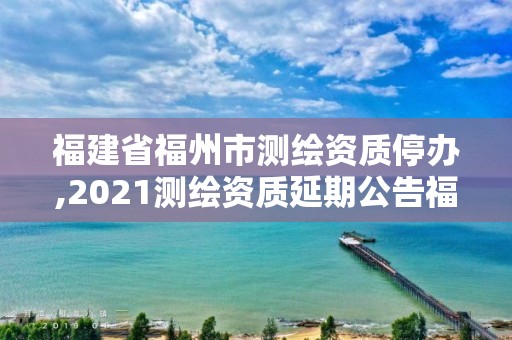 福建省福州市测绘资质停办,2021测绘资质延期公告福建省