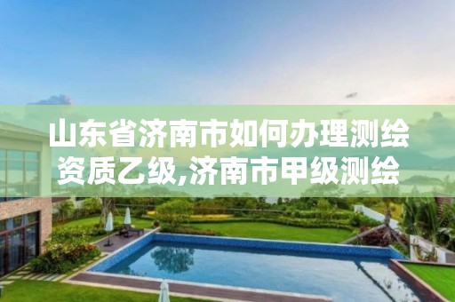 山东省济南市如何办理测绘资质乙级,济南市甲级测绘资质单位