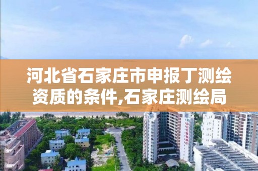 河北省石家庄市申报丁测绘资质的条件,石家庄测绘局属于哪个区