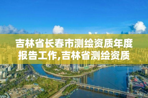 吉林省长春市测绘资质年度报告工作,吉林省测绘资质查询。