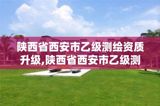 陕西省西安市乙级测绘资质升级,陕西省西安市乙级测绘资质升级办法