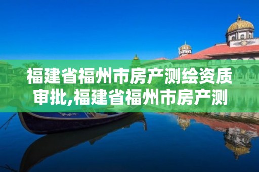 福建省福州市房产测绘资质审批,福建省福州市房产测绘资质审批要多久。