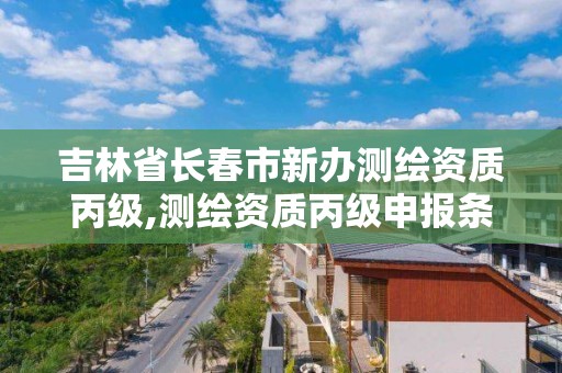 吉林省长春市新办测绘资质丙级,测绘资质丙级申报条件