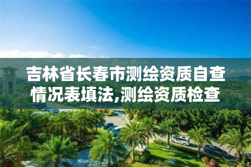 吉林省长春市测绘资质自查情况表填法,测绘资质检查。