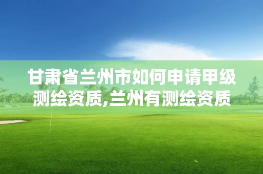 甘肃省兰州市如何申请甲级测绘资质,兰州有测绘资质的公司有