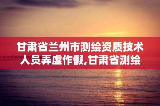 甘肃省兰州市测绘资质技术人员弄虚作假,甘肃省测绘资质单位