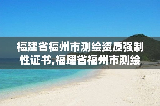 福建省福州市测绘资质强制性证书,福建省福州市测绘资质强制性证书在哪里办