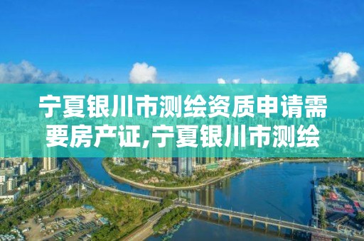 宁夏银川市测绘资质申请需要房产证,宁夏银川市测绘资质申请需要房产证明吗。