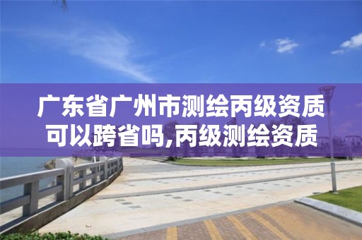 广东省广州市测绘丙级资质可以跨省吗,丙级测绘资质跨地市