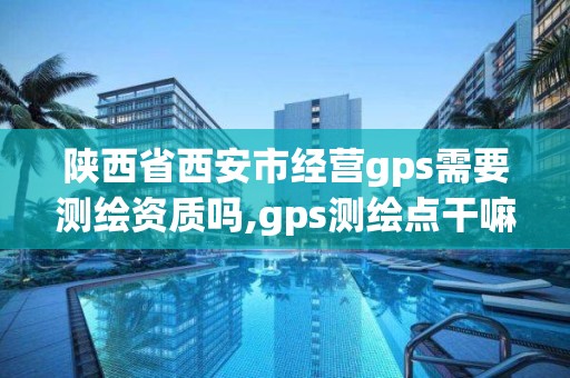 陕西省西安市经营gps需要测绘资质吗,gps测绘点干嘛的