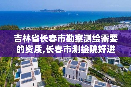 吉林省长春市勘察测绘需要的资质,长春市测绘院好进么