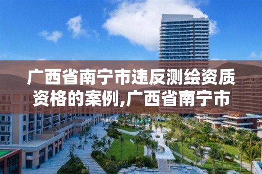 广西省南宁市违反测绘资质资格的案例,广西省南宁市违反测绘资质资格的案例有那些。