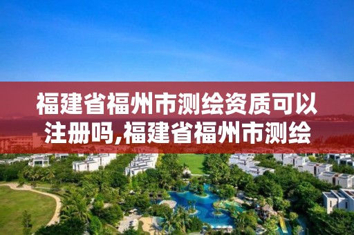 福建省福州市测绘资质可以注册吗,福建省福州市测绘资质可以注册吗现在