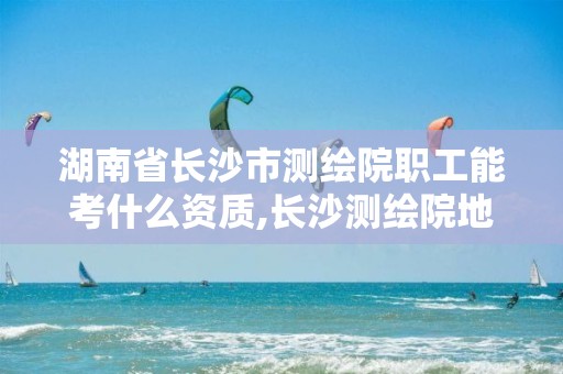 湖南省长沙市测绘院职工能考什么资质,长沙测绘院地址。