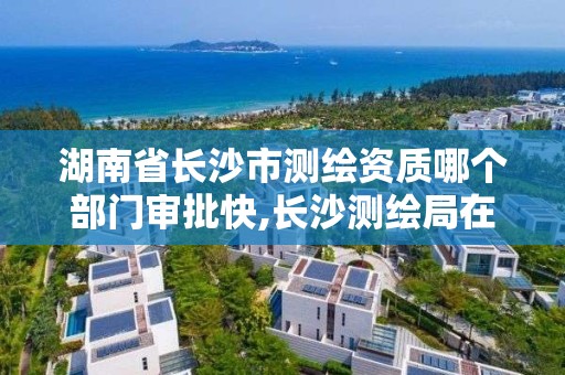 湖南省长沙市测绘资质哪个部门审批快,长沙测绘局在哪