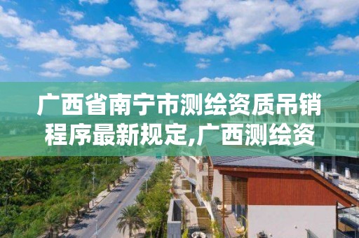 广西省南宁市测绘资质吊销程序最新规定,广西测绘资质管理系统